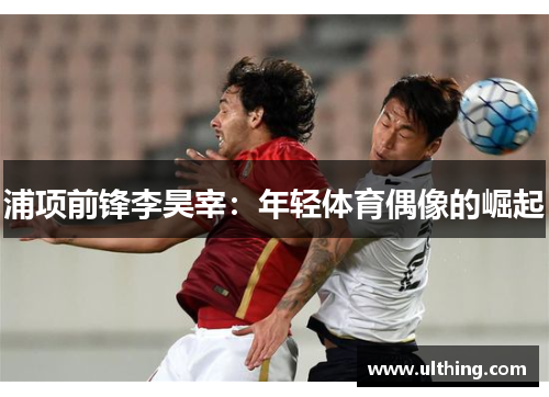 浦项前锋李昊宰：年轻体育偶像的崛起
