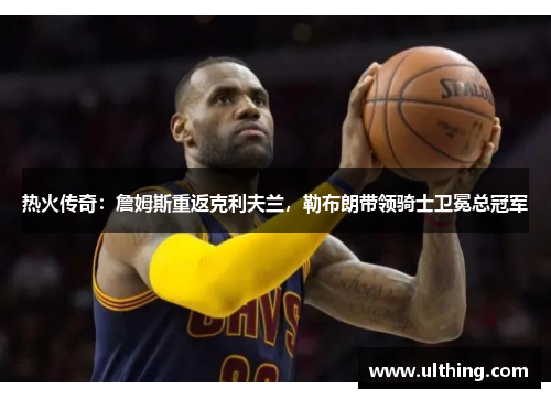 热火传奇：詹姆斯重返克利夫兰，勒布朗带领骑士卫冕总冠军